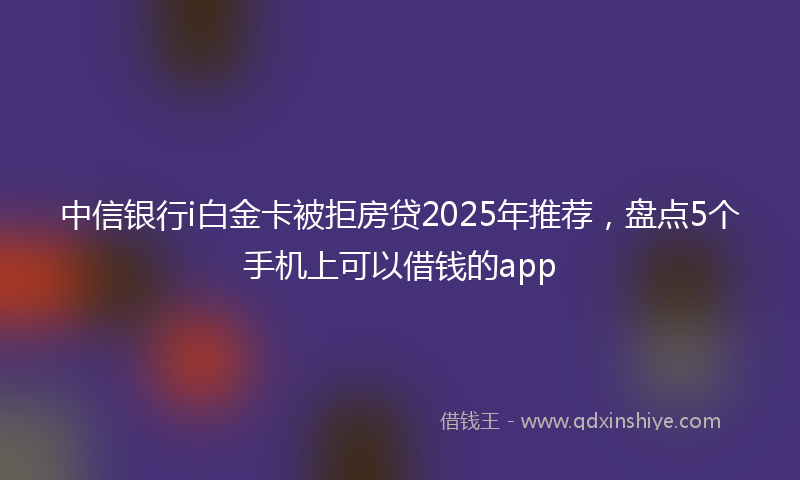 中信银行i白金卡被拒房贷2025年推荐，盘点5个手机上可以借钱的app