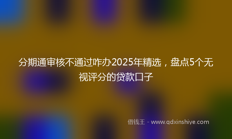 分期通审核不通过咋办2025年精选，盘点5个无视评分的贷款口子
