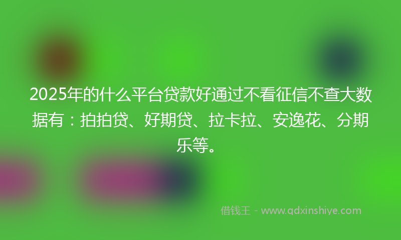 2025年的什么平台贷款好通过不看征信不查大数据有：拍拍贷、好期贷、拉卡拉、安逸花、分期乐等。