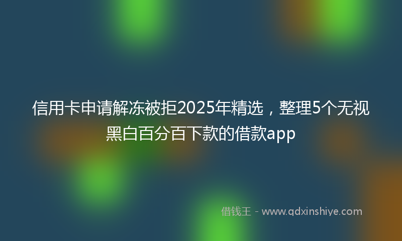 信用卡申请解冻被拒2025年精选，整理5个无视黑白百分百下款的借款app