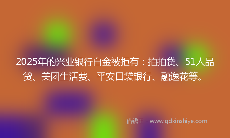 2025年的兴业银行白金被拒有：拍拍贷、51人品贷、美团生活费、平安口袋银行、融逸花等。