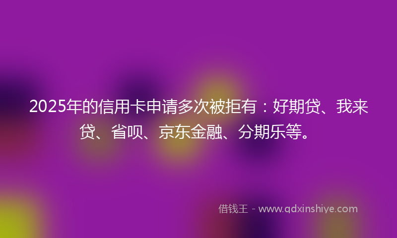 2025年的信用卡申请多次被拒有：好期贷、我来贷、省呗、京东金融、分期乐等。