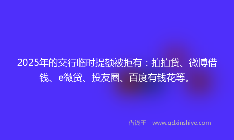 2025年的交行临时提额被拒有：拍拍贷、微博借钱、e微贷、投友圈、百度有钱花等。
