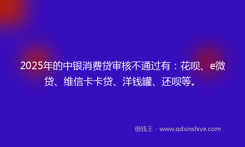 2025年的中银消费贷审核不通过有:花呗、e微贷、维信卡卡贷、洋钱罐、还呗等。