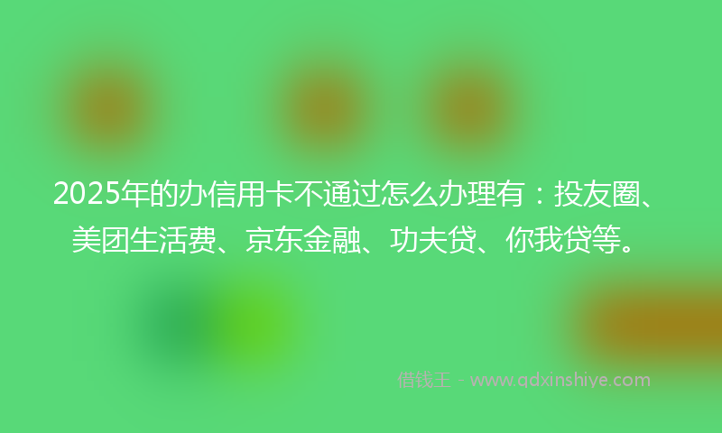 2025年的办信用卡不通过怎么办理有：投友圈、美团生活费、京东金融、功夫贷、你我贷等。