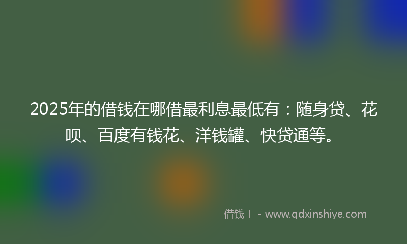2025年的借钱在哪借最利息最低有：随身贷、花呗、百度有钱花、洋钱罐、快贷通等。