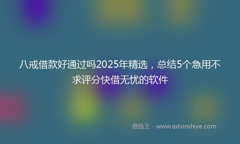 八戒借款好通过吗2025年精选，总结5个急用不求评分快借无忧的软件