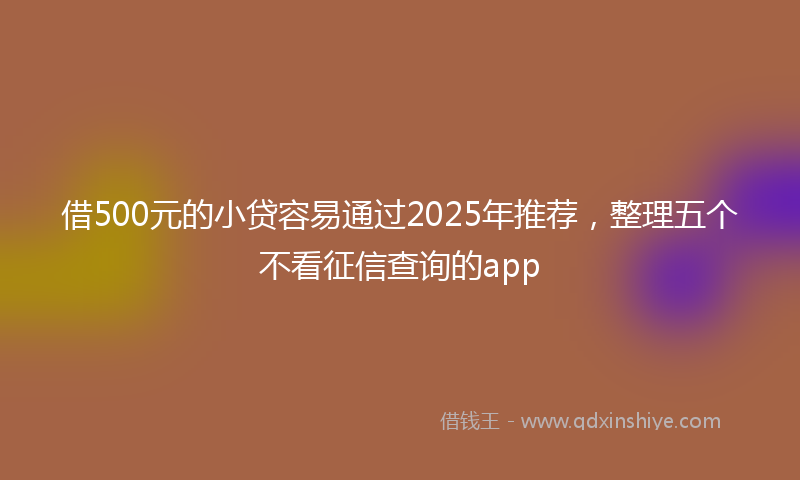 借500元的小贷容易通过2025年推荐，整理五个不看征信查询的app