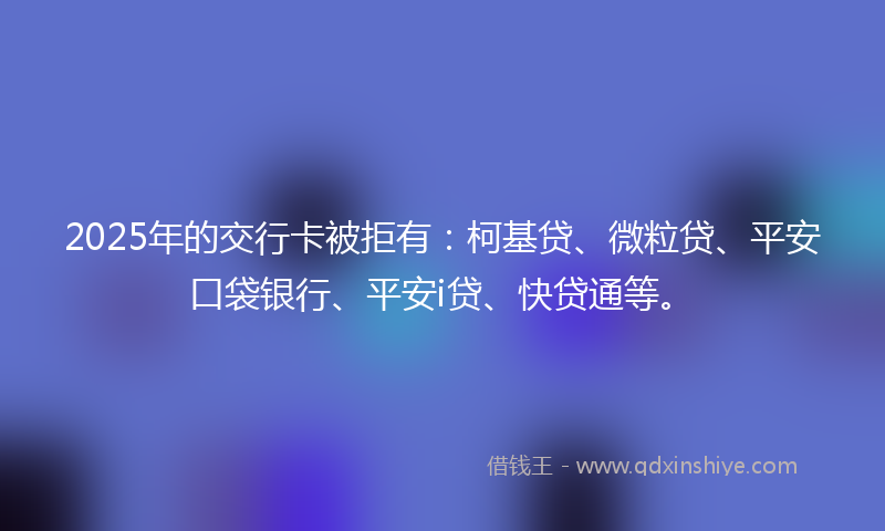 2025年的交行卡被拒有：柯基贷、微粒贷、平安口袋银行、平安i贷、快贷通等。