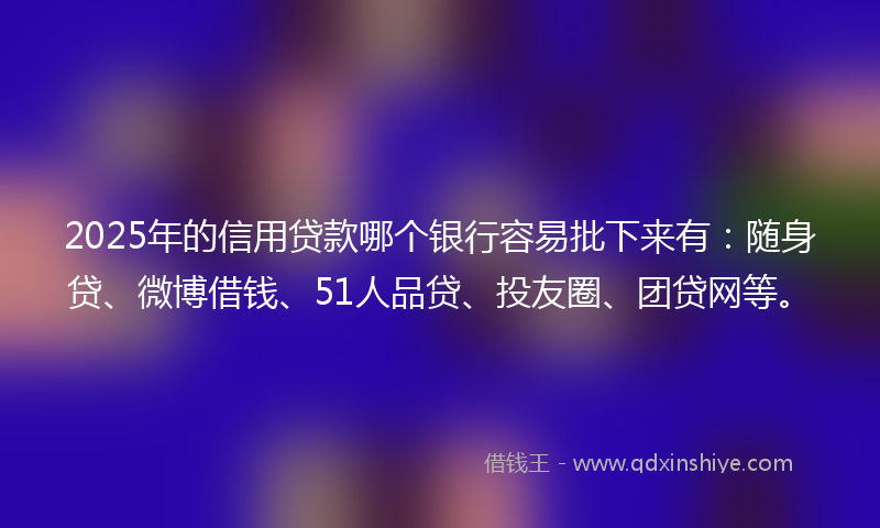 2025年的信用贷款哪个银行容易批下来有：随身贷、微博借钱、51人品贷、投友圈、团贷网等。