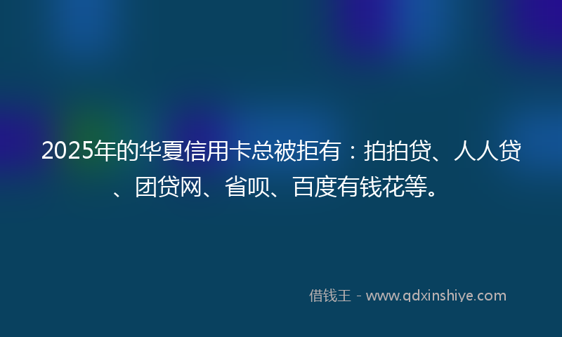 2025年的华夏信用卡总被拒有：拍拍贷、人人贷、团贷网、省呗、百度有钱花等。