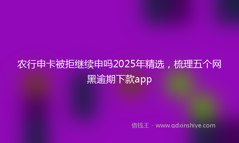 农行申卡被拒继续申吗2025年精选，梳理五个网黑逾期下款app