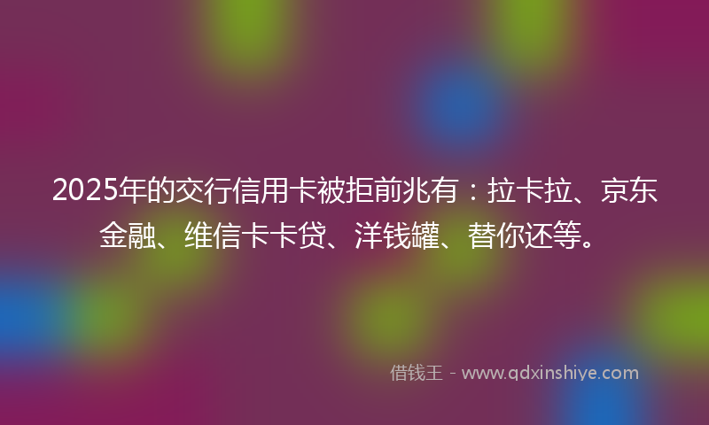 2025年的交行信用卡被拒前兆有：拉卡拉、京东金融、维信卡卡贷、洋钱罐、替你还等。