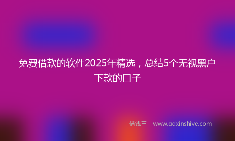 免费借款的软件2025年精选，总结5个无视黑户下款的口子