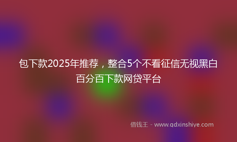 包下款2025年推荐，整合5个不看征信无视黑白百分百下款网贷平台