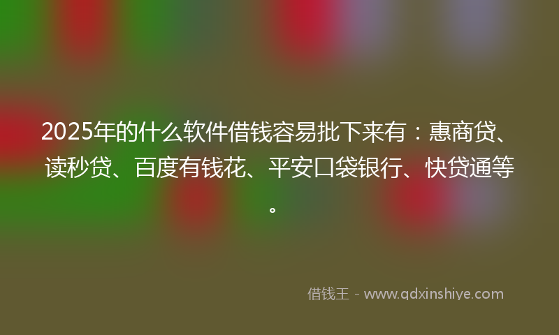 2025年的什么软件借钱容易批下来有：惠商贷、读秒贷、百度有钱花、平安口袋银行、快贷通等。