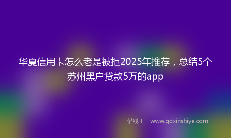 华夏信用卡怎么老是被拒2025年推荐，总结5个苏州黑户贷款5万的app