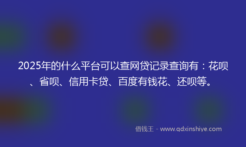 2025年的什么平台可以查网贷记录查询有：花呗、省呗、信用卡贷、百度有钱花、还呗等。