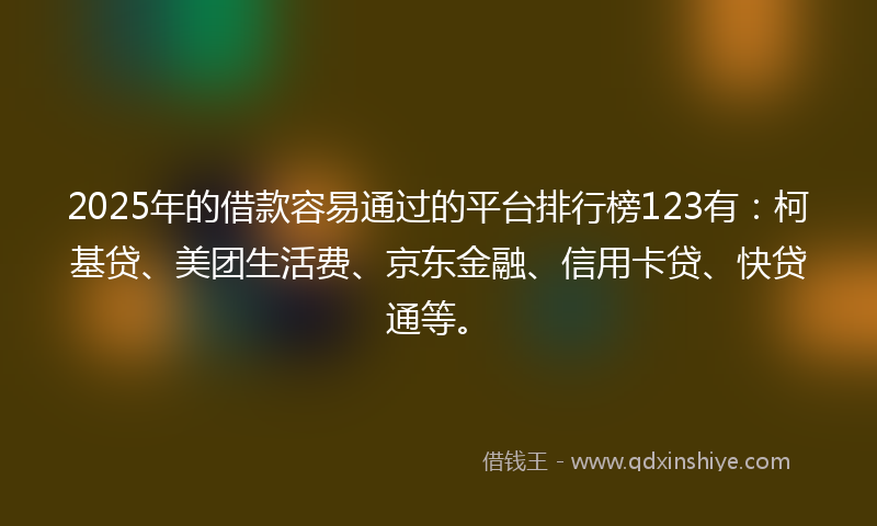 2025年的借款容易通过的平台排行榜123有：柯基贷、美团生活费、京东金融、信用卡贷、快贷通等。