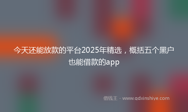 今天还能放款的平台2025年精选，概括五个黑户也能借款的app