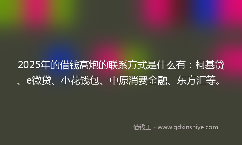 2025年的借钱高炮的联系方式是什么有：柯基贷、e微贷、小花钱包、中原消费金融、东方汇等。