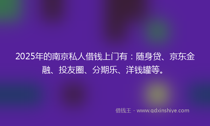 2025年的南京私人借钱上门有：随身贷、京东金融、投友圈、分期乐、洋钱罐等。