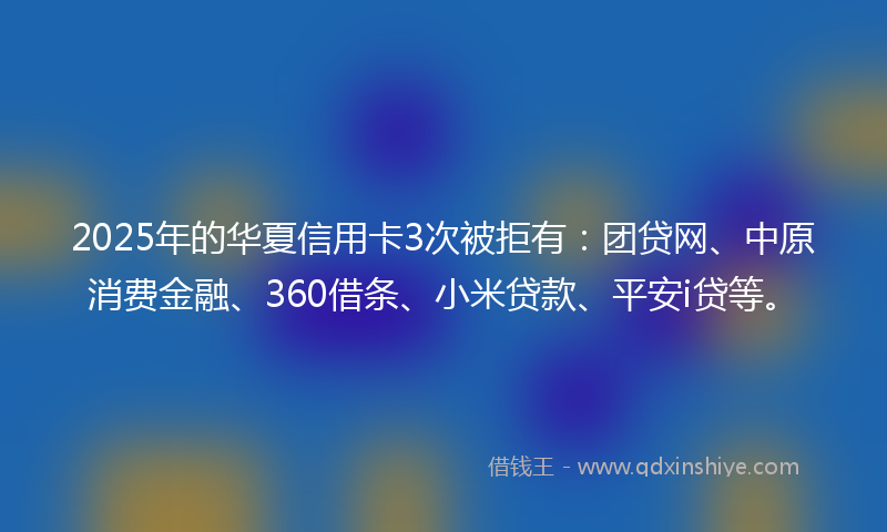 2025年的华夏信用卡3次被拒有：团贷网、中原消费金融、360借条、小米贷款、平安i贷等。