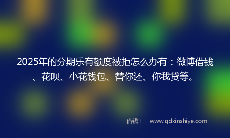 2025年的分期乐有额度被拒怎么办有：微博借钱、花呗、小花钱包、替你还、你我贷等。
