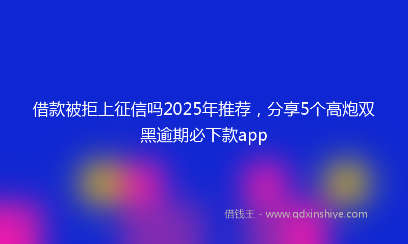 借款被拒上征信吗2025年推荐，分享5个高炮双黑逾期必下款app