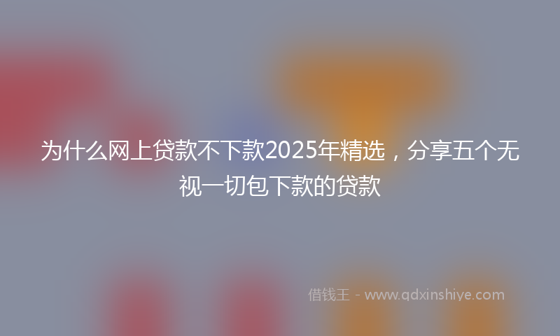 为什么网上贷款不下款2025年精选,分享五个无视一切包下款的贷款
