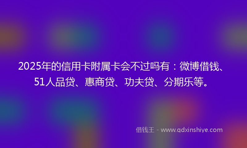 2025年的信用卡附属卡会不过吗有：微博借钱、51人品贷、惠商贷、功夫贷、分期乐等。