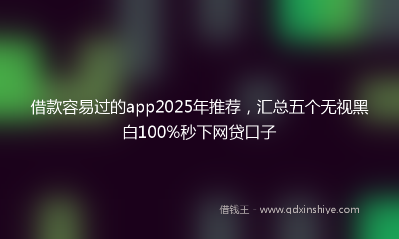 借款容易过的app2025年推荐，汇总五个无视黑白100%秒下网贷口子