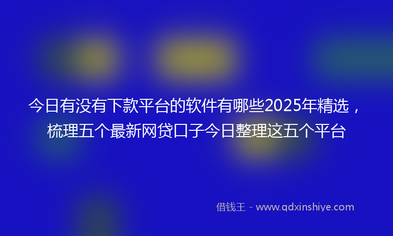 今日有没有下款平台的软件有哪些2025年精选，梳理五个最新网贷口子今日整理这五个平台