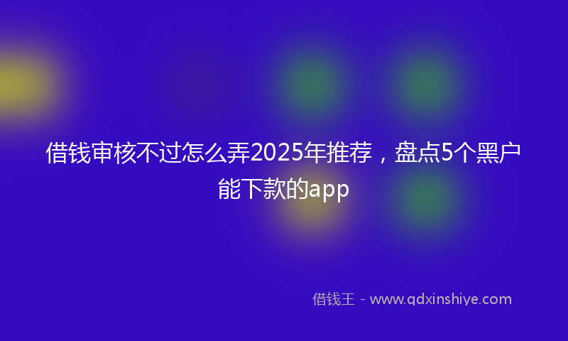 借钱审核不过怎么弄2025年推荐，盘点5个黑户能下款的app
