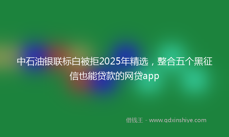 中石油银联标白被拒2025年精选，整合五个黑征信也能贷款的网贷app