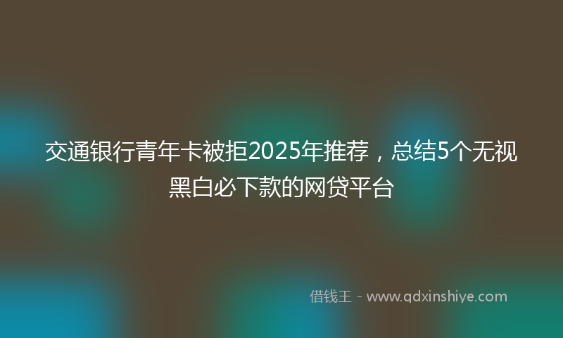 交通银行青年卡被拒2025年推荐，总结5个无视黑白必下款的网贷平台