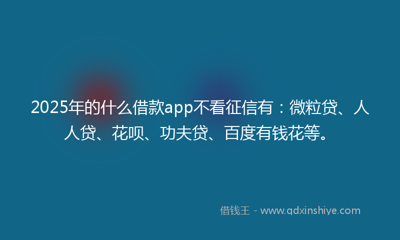 2025年的什么借款app不看征信有：微粒贷、人人贷、花呗、功夫贷、百度有钱花等。