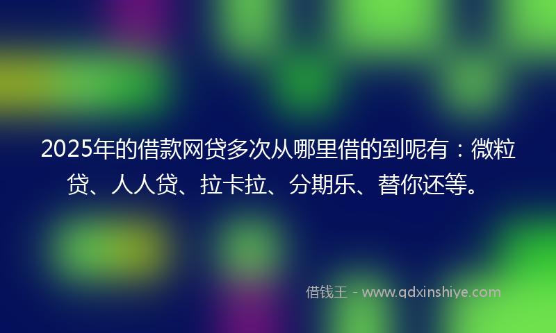 2025年的借款网贷多次从哪里借的到呢有：微粒贷、人人贷、拉卡拉、分期乐、替你还等。