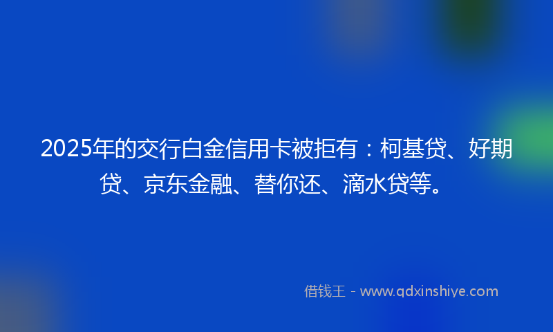 2025年的交行白金信用卡被拒有：柯基贷、好期贷、京东金融、替你还、滴水贷等。