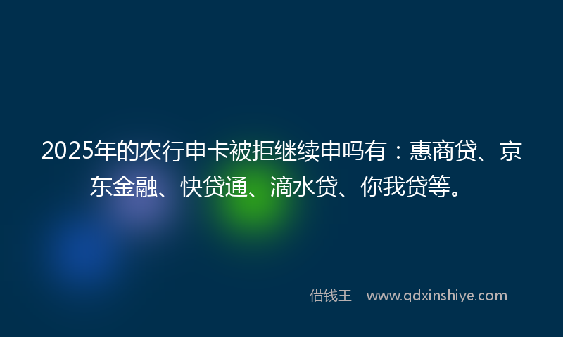 2025年的农行申卡被拒继续申吗有：惠商贷、京东金融、快贷通、滴水贷、你我贷等。