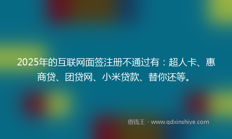 2025年的互联网面签注册不通过有：超人卡、惠商贷、团贷网、小米贷款、替你还等。