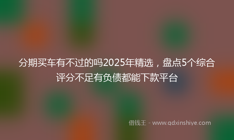 分期买车有不过的吗2025年精选，盘点5个综合评分不足有负债都能下款平台
