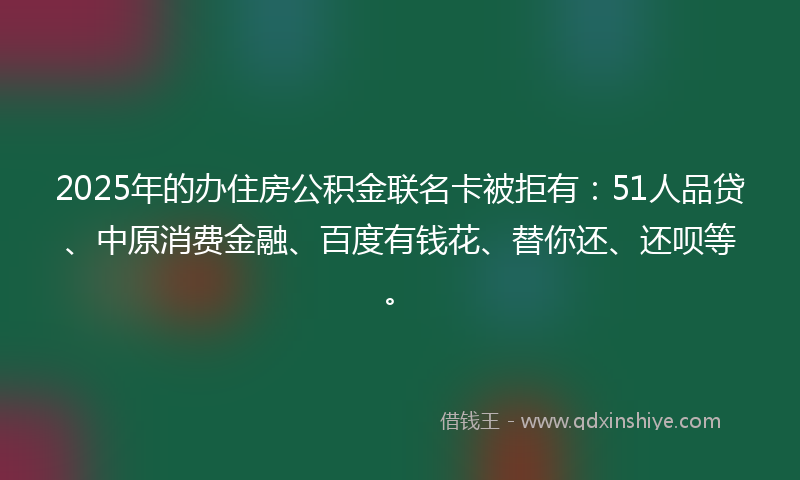 2025年的办住房公积金联名卡被拒有：51人品贷、中原消费金融、百度有钱花、替你还、还呗等。