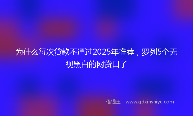 为什么每次贷款不通过2025年推荐,罗列5个无视黑白的网贷口子