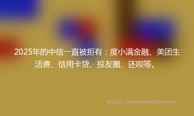 2025年的中信一直被拒有：度小满金融、美团生活费、信用卡贷、投友圈、还呗等。