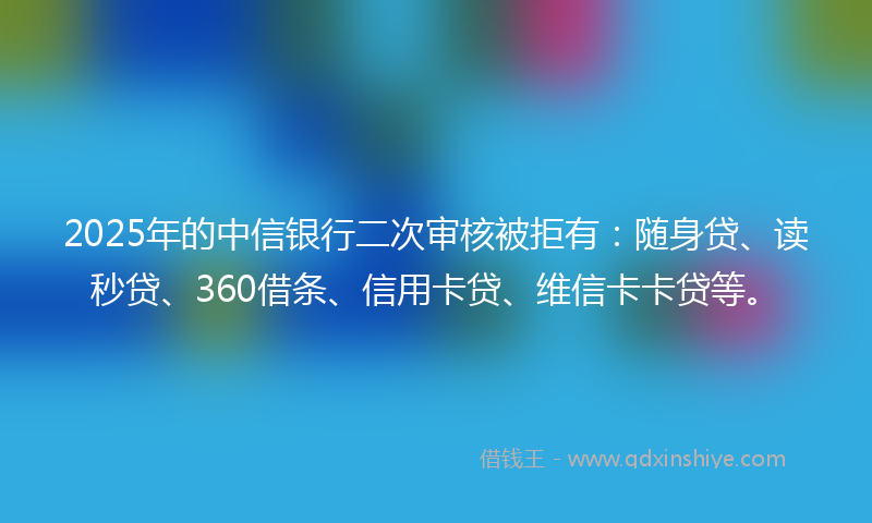 2025年的中信银行二次审核被拒有：随身贷、读秒贷、360借条、信用卡贷、维信卡卡贷等。