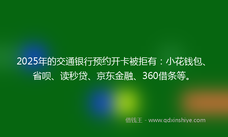2025年的交通银行预约开卡被拒有：小花钱包、省呗、读秒贷、京东金融、360借条等。