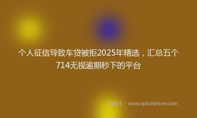 个人征信导致车贷被拒2025年精选，汇总五个714无视逾期秒下的平台