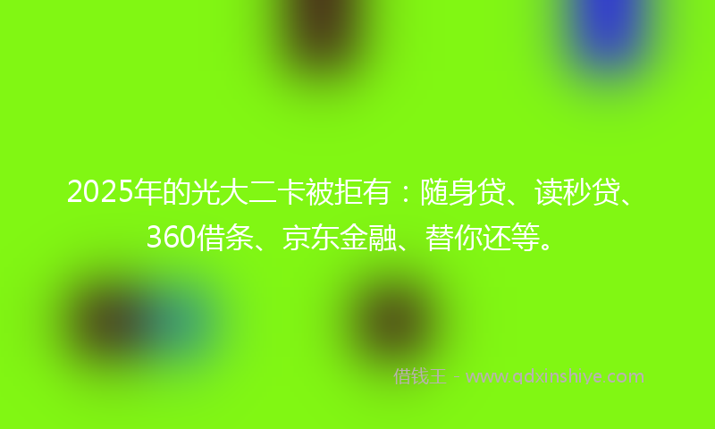 2025年的光大二卡被拒有：随身贷、读秒贷、360借条、京东金融、替你还等。