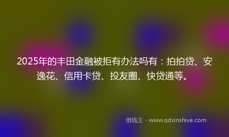 2025年的丰田金融被拒有办法吗有:拍拍贷、安逸花、信用卡贷、投友圈、快贷通等。